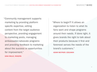 A COLLECTION OF COMMUNITY MANAGEMENT ADVICE: WHAT ROLE DOES COMMUNITY MANAGEMENT PLAY IN MARKETING?




“	 ommunity management supports
 C
marketing by providing platform                                                    “	 here to begin?! It allows an
                                                                                    W
specific expertise, vetting                                                          organization to listen to what its
content from the target audience                                                     fans want and shape programs
perspective, providing engagement                                                    around their needs. If done right, it
to marketing posts, managing                                                         gives brands the right to talk about
ambassador/advocate programs                                                         their products because it first and
and providing feedback to marketing                                                  foremost serves the needs of the
about the success or opportunities                                                   brand’s customers.”
for improvement.”                                                                    ADAM WEITNER, EDELMAN

GINA MULIC, ROGERS




                                                                                                                             17
 