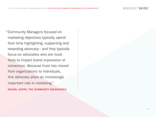 A COLLECTION OF COMMUNITY MANAGEMENT ADVICE: WHAT ROLE DOES COMMUNITY MANAGEMENT PLAY IN MARKETING?




“	 ommunity Managers focused on
 C
 marketing objectives typically spend
 their time highlighting, supporting and
 rewarding advocacy - and they typically
 focus on advocates who are most
 likely to impact brand impression or
 conversion. Because trust has moved
 from organizations to individuals,
 this advocacy plays an increasingly
 important role in marketing.”
 RACHEL HAPPE, THE COMMUNITY ROUNDTABLE




                                                                                                       19
 