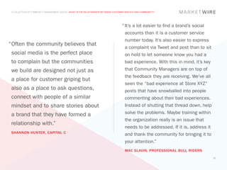 A COLLECTION OF COMMUNITY MANAGEMENT ADVICE: WHAT IS THE RELATIONSHIP BETWEEN CUSTOMER SERVICE AND COMMUNITY?




                                                                                     “	It’s a lot easier to find a brand’s social
                                                                                       accounts than it is a customer service
                                                                                       number today. It’s also easier to express
“	 ften the community believes that
 O
                                                                                       a complaint via Tweet and post than to sit
 social media is the perfect place                                                     on hold to let someone know you had a
 to complain but the communities                                                       bad experience. With this in mind, it’s key
 we build are designed not just as                                                     that Community Managers are on top of
                                                                                       the feedback they are receiving. We’ve all
 a place for customer griping but
                                                                                       seen the “bad experience at Store XYZ”
 also as a place to ask questions,                                                     posts that have snowballed into people
 connect with people of a similar                                                      commenting about their bad experiences.
 mindset and to share stories about                                                    Instead of shutting that thread down, help

 a brand that they have formed a                                                       solve the problems. Maybe training within
                                                                                       the organization really is an issue that
 relationship with.”
                                                                                       needs to be addressed. If it is, address it
 SHANNON HUNTER, CAPITAL C
                                                                                       and thank the community for bringing it to
                                                                                       your attention.”
                                                                                       MAC SLAVIN, PROFESSIONAL BULL RIDERS
                                                                                                                                     22
 