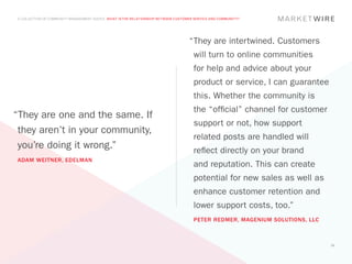 A COLLECTION OF COMMUNITY MANAGEMENT ADVICE: WHAT IS THE RELATIONSHIP BETWEEN CUSTOMER SERVICE AND COMMUNITY?




                                                                                    “	 hey are intertwined. Customers
                                                                                     T
                                                                                      will turn to online communities
                                                                                      for help and advice about your
                                                                                      product or service, I can guarantee
                                                                                      this. Whether the community is
                                                                                      the “official” channel for customer
“They are one and the same. If
                                                                                      support or not, how support
 they aren’t in your community,
                                                                                      related posts are handled will
 you’re doing it wrong.”                                                              reflect directly on your brand
ADAM WEITNER, EDELMAN
                                                                                      and reputation. This can create
                                                                                      potential for new sales as well as
                                                                                      enhance customer retention and
                                                                                      lower support costs, too.”
                                                                                      PETER REDMER, MAGENIUM SOLUTIONS, LLC



                                                                                                                              24
 