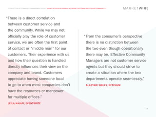 A COLLECTION OF COMMUNITY MANAGEMENT ADVICE: WHAT IS THE RELATIONSHIP BETWEEN CUSTOMER SERVICE AND COMMUNITY?




“	 here is a direct correlation
 T
 between customer service and
 the community. While we may not
 officially play the role of customer                                                “	 rom the consumer’s perspective
                                                                                      F
 service, we are often the first point                                                 there is no distinction between
 of contact or “middle man” for our                                                    the two even though operationally
 customers. Their experience with us                                                   there may be. Effective Community
 and how their question is handled                                                     Managers are not customer service
 directly influences their view on the                                                 agents but they should strive to
 company and brand. Customers                                                          create a situation where the two
 appreciate having someone local                                                       departments operate seamlessly.”
 to go to when most companies don’t                                                    ALASTAIR SIBLEY, KETCHUM

 have the resources or manpower
 for multiple offices.”
 LEILA NAJAFI, EVENTBRITE
                                                                                                                           25
 