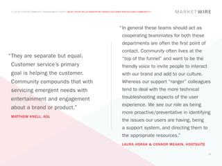 A COLLECTION OF COMMUNITY MANAGEMENT ADVICE: WHAT IS THE RELATIONSHIP BETWEEN CUSTOMER SERVICE AND COMMUNITY?




                                                                                     “	In general these teams should act as
                                                                                       cooperating teammates for both these
                                                                                       departments are often the first point of
                                                                                       contact. Community often lives at the
“	 hey are separate but equal.
 T                                                                                     “top of the funnel” and want to be the
 Customer service’s primary                                                            friendly voice to invite people to interact
 goal is helping the customer.                                                         with our brand and add to our culture.
 Community compounds that with                                                         Whereas our support “ranger” colleagues
 servicing emergent needs with                                                         tend to deal with the more technical
 entertainment and engagement                                                          troubleshooting aspects of the user
                                                                                       experience. We see our role as being
 about a brand or product.”
                                                                                       more proactive/preventative in identifying
 MATTHEW KNELL, AOL
                                                                                       the issues our users are having, being
                                                                                       a support system, and directing them to
                                                                                       the appropriate resources.”
                                                                                       LAURA HORAK & CONNOR MEAKIN, HOOTSUITE

                                                                                                                                     27
 