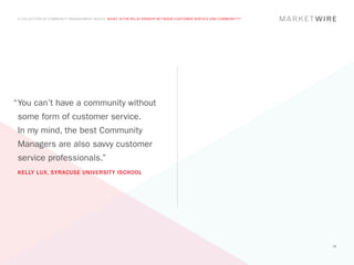 A COLLECTION OF COMMUNITY MANAGEMENT ADVICE: WHAT IS THE RELATIONSHIP BETWEEN CUSTOMER SERVICE AND COMMUNITY?




“	 ou can’t have a community without
 Y
 some form of customer service.
 In my mind, the best Community
 Managers are also savvy customer
 service professionals.”
 KELLY LUX, SYRACUSE UNIVERSITY ISCHOOL




                                                                                                                 28
 