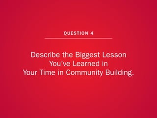 A COLLECTION OF COMMUNITY MANAGEMENT ADVICE: DESCRIBE THE BIGGEST LESSON YOU’VE LEARNED IN YOUR TIME IN COMMUNITY BUILDING




                                                               QU EST ION 4



                   Describe the Biggest Lesson
                         You’ve Learned in
                 Your Time in Community Building.



                                                                                                                             29
 
