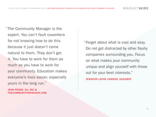 A COLLECTION OF COMMUNITY MANAGEMENT ADVICE: DESCRIBE THE BIGGEST LESSON YOU’VE LEARNED IN YOUR TIME IN COMMUNITY BUILDING




“	 he Community Manager is the
 T
 expert. You can’t fault coworkers
 for not knowing how to do this                                                         “	 orget about what is cool and sexy.
                                                                                         F
 because it just doesn’t come                                                             Do not get distracted by other flashy
 natural to them. They don’t get                                                          companies surrounding you. Focus
 it. You have to work for them as                                                         on what makes your community
 much as you have to work for                                                             unique and align yourself with those
 your community. Education makes                                                          out for your best interests.”
 everyone’s lives easier, especially                                                      JENNIFER LAYNE CARDON, GOGOBOT
 yours in the long run.”
 JENN PEDDE, 2U, INC &
 THECOMMUNITYMANAGER.COM




                                                                                                                                30
 
