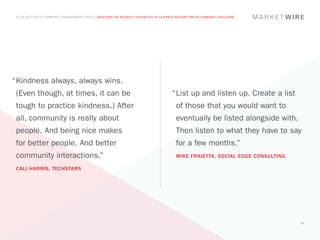 A COLLECTION OF COMMUNITY MANAGEMENT ADVICE: DESCRIBE THE BIGGEST LESSON YOU’VE LEARNED IN YOUR TIME IN COMMUNITY BUILDING




“	 indness always, always wins.
 K
 (Even though, at times, it can be                                                      “	 ist up and listen up. Create a list
                                                                                         L
 tough to practice kindness.) After                                                       of those that you would want to
 all, community is really about                                                           eventually be listed alongside with.
 people. And being nice makes                                                             Then listen to what they have to say
 for better people. And better                                                            for a few months.”
 community interactions.”                                                                 MIKE FRAIETTA, SOCIAL EDGE CONSULTING

 CALI HARRIS, TECHSTARS




                                                                                                                                  31
 