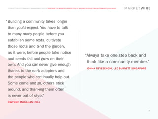 A COLLECTION OF COMMUNITY MANAGEMENT ADVICE: DESCRIBE THE BIGGEST LESSON YOU’VE LEARNED IN YOUR TIME IN COMMUNITY BUILDING




“	 uilding a community takes longer
 B
 than you’d expect. You have to talk
 to many many people before you
 establish some roots, cultivate
 those roots and tend the garden,
 as it were, before people take notice
                                                                                        “Always take one step back and
 and seeds fall and grow on their
                                                                                          think like a community member.”
 own. And you can never give enough
                                                                                          JONHA REVESENCIO, LEO BURNETT SINGAPORE
 thanks to the early adopters and
 the people who continually help out.
 Some come and go, others stick
 around, and thanking them often
 is never out of style.”
 GWYNNE MONAHAN, CILO


                                                                                                                                    32
 
