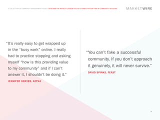 A COLLECTION OF COMMUNITY MANAGEMENT ADVICE: DESCRIBE THE BIGGEST LESSON YOU’VE LEARNED IN YOUR TIME IN COMMUNITY BUILDING




“	t’s really easy to get wrapped up
 I
 in the “busy work” online. I really
                                                                                        “You can’t fake a successful
 had to practice stopping and asking
                                                                                         community. If you don’t approach
 myself “how is this providing value
                                                                                         it genuinely, it will never survive.”
 to my community” and if I can’t
                                                                                          DAVID SPINKS, FEAST
 answer it, I shouldn’t be doing it.”
 JENNIFER GRAYEB, AETNA




                                                                                                                              33
 