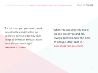 A COLLECTION OF COMMUNITY MANAGEMENT ADVICE: DESCRIBE THE BIGGEST LESSON YOU’VE LEARNED IN YOUR TIME IN COMMUNITY BUILDING




“	 or the most part your worst, most
 F
                                                                                        “When you assume, you make
 ardent trolls and detractors are
                                                                                         an ass out of you and me.
 ultimately on your side; they want
                                                                                         Always question, take the time
 things to be better. They just really
                                                                                         to analyze, don’t rush in.”
 suck at communicating it.”
                                                                                          BLAISE GRIMES-VIORT, EMODERATION
 DAVID DEWALD, TECHWELL




                                                                                                                              34
 