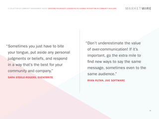 A COLLECTION OF COMMUNITY MANAGEMENT ADVICE: DESCRIBE THE BIGGEST LESSON YOU’VE LEARNED IN YOUR TIME IN COMMUNITY BUILDING




                                                                                        “	 on’t underestimate the value
                                                                                         D
“	 ometimes you just have to bite
 S
                                                                                          of over-communication! If it’s
 your tongue, put aside any personal
                                                                                          important, go the extra mile to
 judgments or beliefs, and respond
                                                                                          find new ways to say the same
 in a way that’s the best for your
                                                                                          message, sometimes even to the
 community and company.”
                                                                                          same audience.”
 SARA STEELE-ROGERS, EVENTBRITE
                                                                                          RYAN RUTAN, JIVE SOFTWARE




                                                                                                                              35
 