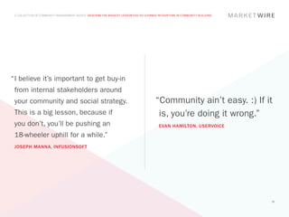 A COLLECTION OF COMMUNITY MANAGEMENT ADVICE: DESCRIBE THE BIGGEST LESSON YOU’VE LEARNED IN YOUR TIME IN COMMUNITY BUILDING




“	 believe it’s important to get buy-in
 I
 from internal stakeholders around
 your community and social strategy.                                                    “Community ain’t easy. :) If it
 This is a big lesson, because if                                                        is, you’re doing it wrong.”
 you don’t, you’ll be pushing an                                                          EVAN HAMILTON, USERVOICE
 18-wheeler uphill for a while.”
 JOSEPH MANNA, INFUSIONSOFT




                                                                                                                              36
 