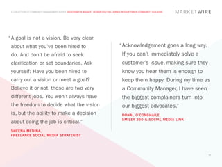 A COLLECTION OF COMMUNITY MANAGEMENT ADVICE: DESCRIBE THE BIGGEST LESSON YOU’VE LEARNED IN YOUR TIME IN COMMUNITY BUILDING




“	 goal is not a vision. Be very clear
 A
 about what you’ve been hired to                                                        “	 cknowledgement goes a long way.
                                                                                         A
 do. And don’t be afraid to seek                                                          If you can’t immediately solve a
 clarification or set boundaries. Ask                                                     customer’s issue, making sure they
 yourself: Have you been hired to                                                         know you hear them is enough to
 carry out a vision or meet a goal?                                                       keep them happy. During my time as
 Believe it or not, those are two very                                                    a Community Manager, I have seen
 different jobs. You won’t always have                                                    the biggest complainers turn into
 the freedom to decide what the vision                                                    our biggest advocates.”
 is, but the ability to make a decision                                                   DONAL O’CONGHAILE,
                                                                                          SMILEY 360 & SOCIAL MEDIA LINK
 about doing the job is critical.”
 SHEENA MEDINA,
 FREELANCE SOCIAL MEDIA STRATEGIST




                                                                                                                               37
 