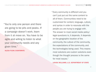 A COLLECTION OF COMMUNITY MANAGEMENT ADVICE: DESCRIBE THE BIGGEST LESSON YOU’VE LEARNED IN YOUR TIME IN COMMUNITY BUILDING




                                                                                        “	Every community is different and you
                                                                                          can’t just put out the same content to
                                                                                          all of them. Communities need to be
                                                                                          customized for content, language, culture,
“	 ou’re only one person and there
 Y                                                                                        and syntax in order to resonate with the
 are going to be pits and peaks. If                                                       people you are trying to engage with.
 a campaign doesn’t work, learn                                                           The answer to most social media policy/
 from it at move on. You have to be                                                       legal questions is, it depends. It depends
 agile and willing to listen to what                                                      on the geographic location of the

 your community needs and any                                                             community, the culture of the community,
                                                                                          the expectations of the community, and
 given time.”
                                                                                          the technologies being used. This means
 ALEXA PLEW, EVENTBRITE
                                                                                          most solutions are custom solutions even
                                                                                          though the thought process is the same
                                                                                          for most issues.”
                                                                                          LOVISA WILLIAMS, U.S. DEPARTMENT OF STATE

                                                                                                                                      38
 