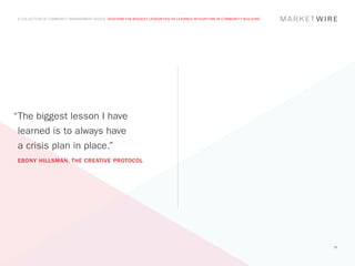 A COLLECTION OF COMMUNITY MANAGEMENT ADVICE: DESCRIBE THE BIGGEST LESSON YOU’VE LEARNED IN YOUR TIME IN COMMUNITY BUILDING




“The biggest lesson I have
 learned is to always have
 a crisis plan in place.”
 EBONY HILLSMAN, THE CREATIVE PROTOCOL




                                                                                                                              39
 