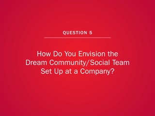 A COLLECTION OF COMMUNITY MANAGEMENT ADVICE: HOW DO YOU ENVISION THE DREAM COMMUNITY/SOCIAL TEAM SET UP AT A COMPANY?




                                                             QU EST ION 5



                      How Do You Envision the
                   Dream Community/Social Team
                       Set Up at a Company?



                                                                                                                        40
 