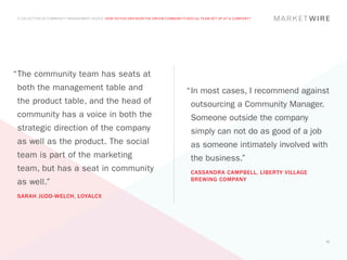 A COLLECTION OF COMMUNITY MANAGEMENT ADVICE: HOW DO YOU ENVISION THE DREAM COMMUNITY/SOCIAL TEAM SET UP AT A COMPANY?




“	 he community team has seats at
 T
 both the management table and                                                       “	n most cases, I recommend against
                                                                                      I
 the product table, and the head of                                                    outsourcing a Community Manager.
 community has a voice in both the                                                     Someone outside the company
 strategic direction of the company                                                    simply can not do as good of a job
 as well as the product. The social                                                    as someone intimately involved with
 team is part of the marketing                                                         the business.”
 team, but has a seat in community                                                     CASSANDRA CAMPBELL, LIBERTY VILLAGE
                                                                                       BREWING COMPANY
 as well.”
 SARAH JUDD-WELCH, LOYALCX




                                                                                                                             42
 