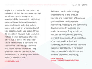 A COLLECTION OF COMMUNITY MANAGEMENT ADVICE: HOW DO YOU ENVISION THE DREAM COMMUNITY/SOCIAL TEAM SET UP AT A COMPANY?




“	Maybe it is possible for one person to
                                                                                     “	 kill sets that include strategy,
                                                                                      S
  embody it all, but the dream community/
                                                                                       understanding of the product
  social team needs: analytics and
                                                                                       lifecycle and recognition of business
  reporting skills, the creativity skills that
  comes with coming up with content,                                                   goals and how to align product
  some multimedia skills, big picture                                                  positioning, messaging and community
  ideas, and overall an understanding of                                               development with business and
  how people actually use social. I think                                              product roadmap. They should be
  it’s less about having a huge team, but                                              included on new product planning,
  instead a small core group of people
                                                                                       providing launch plans from inception
  (about two to three) who are super
                                                                                       of product, and involved with
  smart. Ideally there is someone who
  can execute the strategy, someone                                                    sunsetting of product before there are
  who knows how to answer the “why”                                                    customer complaints. In my dream
  questions in terms of metrics, and                                                   view, community/social teams are
  someone who is thinking three months                                                 the core of product marketing.”
  ahead of everyone else.”                                                             CINDY SOLOMON,
                                                                                       GLOBAL PRODUCT MANAGEMENT TALK
 REB CARLSON, MKG
                                                                                                                                43
 