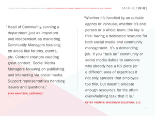 A COLLECTION OF COMMUNITY MANAGEMENT ADVICE: HOW DO YOU ENVISION THE DREAM COMMUNITY/SOCIAL TEAM SET UP AT A COMPANY?




                                                                                     “	 hether it’s handled by an outside
                                                                                      W
                                                                                       agency or in-house, whether it’s one
“	 ead of Community, running a
 H
                                                                                       person or a whole team, the key is
 department just as important
                                                                                       this: having a dedicated resource for
 and independent as marketing.
                                                                                       both social media and community
 Community Managers focusing
                                                                                       management. It’s a demanding
 on areas like forums, events,
                                                                                       job. If you “tack on” community or
 etc. Content creators creating
                                                                                       social media duties to someone
 great content. Social Media
                                                                                       who already has a full plate (or
 Managers focusing on publishing
                                                                                       a different area of expertise) it
 and interacting via social media.
                                                                                       not only spreads that employee
 Support representatives handling
                                                                                       too thin, but doesn’t allocate
 issues and questions.”
                                                                                       enough resources for the often
 EVAN HAMILTON, USERVOICE
                                                                                       overwhelming task that it is.”
                                                                                       PETER REDMER, MAGENIUM SOLUTIONS, LLC.
                                                                                                                                44
 