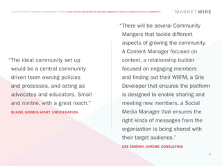 A COLLECTION OF COMMUNITY MANAGEMENT ADVICE: HOW DO YOU ENVISION THE DREAM COMMUNITY/SOCIAL TEAM SET UP AT A COMPANY?




                                                                                     “	 here will be several Community
                                                                                      T
                                                                                       Mangers that tackle different
                                                                                       aspects of growing the community.
                                                                                       A Content Manager focused on
“	 he ideal community set up
 T                                                                                     content, a relationship builder
 would be a central community                                                          focused on engaging members
 driven team owning policies                                                           and finding out their WIIFM, a Site
 and processes, and acting as                                                          Developer that ensures the platform
 advocates and educators. Small                                                        is designed to enable sharing and
 and nimble, with a great reach.”                                                      meeting new members, a Social
 BLAISE GRIMES-VIORT, EMODERATION                                                      Media Manager that ensures the
                                                                                       right kinds of messages from the
                                                                                       organization is being shared with
                                                                                       their target audience.”
                                                                                       ESE EMERHI, IHREME CONSULTING
                                                                                                                             45
 