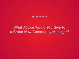 A COLLECTION OF COMMUNITY MANAGEMENT ADVICE: WHAT ADVICE WOULD YOU GIVE TO A BRAND NEW COMMUNITY MANAGER?




                                                            QU EST ION 6



               What Advice Would You Give to
             a Brand New Community Manager?




                                                                                                            46
 
