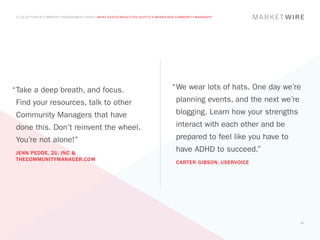 A COLLECTION OF COMMUNITY MANAGEMENT ADVICE: WHAT ADVICE WOULD YOU GIVE TO A BRAND NEW COMMUNITY MANAGER?




“	 ake a deep breath, and focus.
 T                                                                                  “	 e wear lots of hats. One day we’re
                                                                                     W
 Find your resources, talk to other                                                   planning events, and the next we’re
 Community Managers that have                                                         blogging. Learn how your strengths
 done this. Don’t reinvent the wheel.                                                 interact with each other and be
 You’re not alone!”                                                                   prepared to feel like you have to
 JENN PEDDE, 2U, INC &
                                                                                      have ADHD to succeed.”
 THECOMMUNITYMANAGER.COM
                                                                                      CARTER GIBSON, USERVOICE




                                                                                                                            47
 