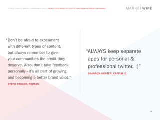 A COLLECTION OF COMMUNITY MANAGEMENT ADVICE: WHAT ADVICE WOULD YOU GIVE TO A BRAND NEW COMMUNITY MANAGER?




“	 on’t be afraid to experiment
 D
 with different types of content,
 but always remember to give                                                        “ALWAYS keep separate
 your communities the credit they                                                    apps for personal &
 deserve. Also, don’t take feedback                                                  professional twitter. ;)”
 personally - it’s all part of growing                                                SHANNON HUNTER, CAPITAL C
 and becoming a better brand voice.”
 STEPH PARKER, NEIMAN




                                                                                                                  48
 