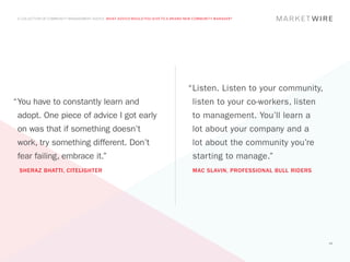 A COLLECTION OF COMMUNITY MANAGEMENT ADVICE: WHAT ADVICE WOULD YOU GIVE TO A BRAND NEW COMMUNITY MANAGER?




                                                                                    “	 isten. Listen to your community,
                                                                                     L
“	 ou have to constantly learn and
 Y                                                                                    listen to your co-workers, listen
 adopt. One piece of advice I got early                                               to management. You’ll learn a
 on was that if something doesn’t                                                     lot about your company and a
 work, try something different. Don’t                                                 lot about the community you’re
 fear failing, embrace it.”                                                           starting to manage.”
 SHERAZ BHATTI, CITELIGHTER                                                           MAC SLAVIN, PROFESSIONAL BULL RIDERS




                                                                                                                             49
 