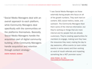 A COLLECTION OF COMMUNITY MANAGEMENT ADVICE: HOW DO SOCIAL MEDIA MANAGERS AND COMMUNITY MANAGERS DIFFER?




                                                                                   “	I see Social Media Managers as those
                                                                                     externally facing people who focus on all
“	 ocial Media Managers deal with an
 S                                                                                   of the growth numbers. They work hard on

 overall approach to each platform,                                                  content, SEO, social metrics, leads, and
                                                                                     outreach. The Community Managers feed
 while Community Managers deal
                                                                                     them some of the internal information, but
 specifically with the communities on
                                                                                     they’re working on things that are more
 the platforms themselves. Basically,                                                internal and for people that are already
 Social Media Managers handle the                                                    customers. They’re creating opportunities for
 acquisition part of digital community                                               members to engage, making sure they have

 building, while Community Managers                                                  the resources they need, making the day to
                                                                                     day awesome, offline events (or even online
 handle acquisition and retention
                                                                                     events in some cases) and then working
 through content strategy.”
                                                                                     on word of mouth referrals and impacting
 STEPH PARKER, NEIMAN                                                                something like a NET promoter score.”
                                                                                     JENN PEDDE, 2U, INC.,
                                                                                     THECOMMUNITYMANAGER.COM

                                                                                                                                   5
 