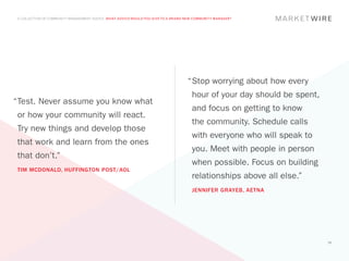 A COLLECTION OF COMMUNITY MANAGEMENT ADVICE: WHAT ADVICE WOULD YOU GIVE TO A BRAND NEW COMMUNITY MANAGER?




                                                                                    “	 top worrying about how every
                                                                                     S
                                                                                      hour of your day should be spent,
“	 est. Never assume you know what
 T
                                                                                      and focus on getting to know
 or how your community will react.
                                                                                      the community. Schedule calls
 Try new things and develop those
                                                                                      with everyone who will speak to
 that work and learn from the ones
                                                                                      you. Meet with people in person
 that don’t.”
                                                                                      when possible. Focus on building
 TIM MCDONALD, HUFFINGTON POST/AOL
                                                                                      relationships above all else.”
                                                                                      JENNIFER GRAYEB, AETNA




                                                                                                                          50
 