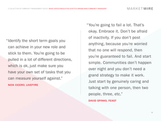A COLLECTION OF COMMUNITY MANAGEMENT ADVICE: WHAT ADVICE WOULD YOU GIVE TO A BRAND NEW COMMUNITY MANAGER?




                                                                                    “	 ou’re going to fail a lot. That’s
                                                                                     Y
                                                                                      okay. Embrace it. Don’t be afraid
                                                                                      of inactivity. If you don’t post
“	dentify the short term goals you
 I
                                                                                      anything, because you’re worried
 can achieve in your new role and
                                                                                      that no one will respond, then
 stick to them. You’re going to be
                                                                                      you’re guaranteed to fail. And start
 pulled in a lot of different directions,
                                                                                      simple. Communities don’t happen
 which is ok, just make sure you
                                                                                      over night and you don’t need a
 have your own set of tasks that you
                                                                                      grand strategy to make it work.
 can measure yourself against.”
                                                                                      Just start by genuinely caring and
 NICK CICERO, LIVEFYRE
                                                                                      talking with one person, then two
                                                                                      people, three, etc.”
                                                                                      DAVID SPINKS, FEAST



                                                                                                                             51
 