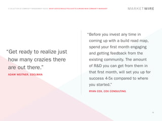 A COLLECTION OF COMMUNITY MANAGEMENT ADVICE: WHAT ADVICE WOULD YOU GIVE TO A BRAND NEW COMMUNITY MANAGER?




                                                                                   “	 efore you invest any time in
                                                                                    B
                                                                                     coming up with a build road map,
                                                                                     spend your first month engaging
“Get ready to realize just                                                           and getting feedback from the
 how many crazies there                                                              existing community. The amount
                                                                                     of R&D you can get from them in
 are out there.”
                                                                                     that first month, will set you up for
ADAM WEITNER, EDELMAN
                                                                                     success 4-5x compared to where
                                                                                     you started.”
                                                                                     RYAN COX, COX CONSULTING




                                                                                                                             52
 