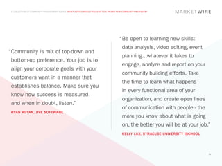 A COLLECTION OF COMMUNITY MANAGEMENT ADVICE: WHAT ADVICE WOULD YOU GIVE TO A BRAND NEW COMMUNITY MANAGER?




                                                                                    “	 e open to learning new skills:
                                                                                     B
                                                                                      data analysis, video editing, event
“	 ommunity is mix of top-down and
 C
                                                                                      planning...whatever it takes to
 bottom-up preference. Your job is to
                                                                                      engage, analyze and report on your
 align your corporate goals with your
                                                                                      community building efforts. Take
 customers want in a manner that
                                                                                      the time to learn what happens
 establishes balance. Make sure you
                                                                                      in every functional area of your
 know how success is measured,
                                                                                      organization, and create open lines
 and when in doubt, listen.”
                                                                                      of communication with people - the
 RYAN RUTAN, JIVE SOFTWARE
                                                                                      more you know about what is going
                                                                                      on, the better you will be at your job.”
                                                                                      KELLY LUX, SYRACUSE UNIVERSITY ISCHOOL




                                                                                                                               53
 