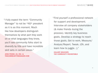 A COLLECTION OF COMMUNITY MANAGEMENT ADVICE: WHAT’S YOUR PREDICTION FOR THE FUTURE OF COMMUNITY MANAGEMENT?




                                                                                     “	 ind yourself a professional network
                                                                                      F
“	 fully expect the term “Community
 I
                                                                                       for support and development.
 Manager” to not be *AS* prevalent
                                                                                       Interview all company stakeholders
 as it is as this moment. Much
                                                                                       (& make friends during the
 like how developers distinguish
                                                                                       process). Identify key business
 themselves by what part they work
                                                                                       goals. Develop a strategy to reach
 on or what languages they know,
                                                                                       those goals, Get to work, Measure/
 you’ll see community folks start to
                                                                                       Analyze/Report. Tweak. (Oh, and
 diversify by title and have incredible
                                                                                       learn how to juggle. ;).”
 skill sets in certain areas.”
                                                                                       HILLARY BOUCHER,
 JENN PEDDE, 2U, INC. &                                                                THE COMMUNITY ROUNDTABLE
 THECOMMUNITYMANAGER.COM




                                                                                                                            56
 