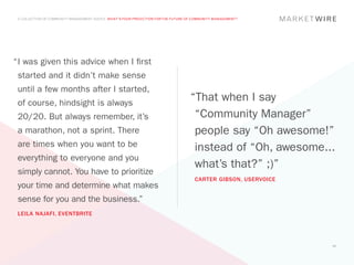 A COLLECTION OF COMMUNITY MANAGEMENT ADVICE: WHAT’S YOUR PREDICTION FOR THE FUTURE OF COMMUNITY MANAGEMENT?




“	 was given this advice when I first
 I
 started and it didn’t make sense
 until a few months after I started,
 of course, hindsight is always
                                                                                     “That when I say
 20/20. But always remember, it’s                                                     “Community Manager”
 a marathon, not a sprint. There                                                      people say “Oh awesome!”
 are times when you want to be                                                        instead of “Oh, awesome...
 everything to everyone and you
                                                                                      what’s that?” ;)”
 simply cannot. You have to prioritize
                                                                                       CARTER GIBSON, USERVOICE
 your time and determine what makes
 sense for you and the business.”
 LEILA NAJAFI, EVENTBRITE




                                                                                                                  57
 