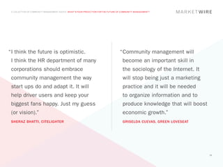 A COLLECTION OF COMMUNITY MANAGEMENT ADVICE: WHAT’S YOUR PREDICTION FOR THE FUTURE OF COMMUNITY MANAGEMENT?




“	 think the future is optimistic.
 I                                                                                   “	 ommunity management will
                                                                                      C
 I think the HR department of many                                                     become an important skill in
 corporations should embrace                                                           the sociology of the Internet. It
 community management the way                                                          will stop being just a marketing
 start ups do and adapt it. It will                                                    practice and it will be needed
 help driver users and keep your                                                       to organize information and to
 biggest fans happy. Just my guess                                                     produce knowledge that will boost
 (or vision).”                                                                         economic growth.”
 SHERAZ BHATTI, CITELIGHTER                                                            GRISELDA CUEVAS, GREEN LOVESEAT




                                                                                                                           58
 