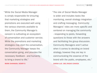A COLLECTION OF COMMUNITY MANAGEMENT ADVICE: HOW DO SOCIAL MEDIA MANAGERS AND COMMUNITY MANAGERS DIFFER?




“	 hile the Social Media Manager
 W                                                                                 “	 he role of Social Media Manager
                                                                                    T
 is simply responsible for ensuring                                                  is wider and includes tasks like
 that marketing strategies and                                                       monitoring, overall strategy integration
 promotions are executed well using                                                  and crafting messaging. Community
 the various channels available to                                                   Managers’ roles are more specific and
 them, the Community Manager’s                                                       centered on managing the community
 concern is cultivating an ecosystem                                                 - responding to posts, forwarding
 of conversation and customer service.                                               questions to those with the answers
 While the promotions and marketing                                                  and facilitating the group discussion.
 strategies may start the conversation,                                              Community Managers aren’t active
 the Community Manager keeps the                                                     when it comes to deciding on brand
 conversation going, and provides the                                                strategy, however they are key in
 necessary feedback - and humanity -                                                 communicating the essence of the
 to bring a brand to life.”                                                          brand with the public, employees, etc.”
 MARK SHANNON, HENRY’S                                                               SARAH LUE, CBC/RADIO CANADA

                                                                                                                              6
 