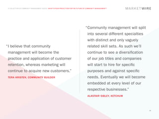 A COLLECTION OF COMMUNITY MANAGEMENT ADVICE: WHAT’S YOUR PREDICTION FOR THE FUTURE OF COMMUNITY MANAGEMENT?




                                                                                     “	 ommunity management will split
                                                                                      C
                                                                                       into several different specialties
                                                                                       with distinct and only vaguely
“	 believe that community
 I                                                                                     related skill sets. As such we’ll
 management will become the                                                            continue to see a diversification
 practice and application of customer                                                  of our job titles and companies
 retention, whereas marketing will                                                     will start to hire for specific
 continue to acquire new customers.”                                                   purposes and against specific
 TERA KRISTEN, COMMUNITY BUILDER                                                       needs. Eventually we will become
                                                                                       embedded at every level of our
                                                                                       respective businesses.”
                                                                                       ALASTAIR SIBLEY, KETCHUM




                                                                                                                            60
 