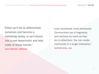A COLLECTION OF COMMUNITY MANAGEMENT ADVICE: WHAT’S YOUR PREDICTION FOR THE FUTURE OF COMMUNITY MANAGEMENT?




“Either we’ll fail to differentiate                                                  “	 ess centralized, more distributed.
                                                                                      L
 ourselves and become a                                                                Communities live in fragments
 marketing lackey, or we’ll bloom                                                      and sections as much as they
 into a real department and help                                                       do in collections. You can create
 make or break brands.”                                                                community in a single interaction.”
                                                                                       MATTHEW KNELL, AOL
 EVAN HAMILTON, USERVOICE




                                                                                                                             61
 
