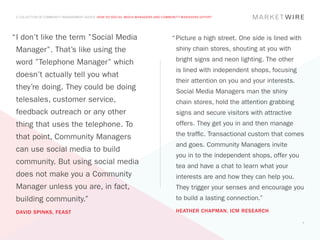 A COLLECTION OF COMMUNITY MANAGEMENT ADVICE: HOW DO SOCIAL MEDIA MANAGERS AND COMMUNITY MANAGERS DIFFER?




“	 don’t like the term ”Social Media
 I                                                                                 “	Picture a high street. One side is lined with
 Manager”. That’s like using the                                                     shiny chain stores, shouting at you with

 word ”Telephone Manager” which                                                      bright signs and neon lighting. The other
                                                                                     is lined with independent shops, focusing
 doesn’t actually tell you what
                                                                                     their attention on you and your interests.
 they’re doing. They could be doing                                                  Social Media Managers man the shiny
 telesales, customer service,                                                        chain stores, hold the attention grabbing
 feedback outreach or any other                                                      signs and secure visitors with attractive
 thing that uses the telephone. To                                                   offers. They get you in and then manage

 that point, Community Managers                                                      the traffic. Transactional custom that comes
                                                                                     and goes. Community Managers invite
 can use social media to build
                                                                                     you in to the independent shops, offer you
 community. But using social media                                                   tea and have a chat to learn what your
 does not make you a Community                                                       interests are and how they can help you.
 Manager unless you are, in fact,                                                    They trigger your senses and encourage you
 building community.”                                                                to build a lasting connection.”

 DAVID SPINKS, FEAST                                                                 HEATHER CHAPMAN, ICM RESEARCH

                                                                                                                                     7
 