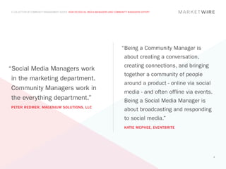 A COLLECTION OF COMMUNITY MANAGEMENT ADVICE: HOW DO SOCIAL MEDIA MANAGERS AND COMMUNITY MANAGERS DIFFER?




                                                                                  “	 eing a Community Manager is
                                                                                   B
                                                                                    about creating a conversation,
                                                                                    creating connections, and bringing
“Social Media Managers work
                                                                                    together a community of people
 in the marketing department.
                                                                                    around a product - online via social
 Community Managers work in
                                                                                    media - and often offline via events.
 the everything department.”                                                        Being a Social Media Manager is
PETER REDMER, MAGENIUM SOLUTIONS, LLC
                                                                                    about broadcasting and responding
                                                                                    to social media.”
                                                                                    KATIE MCPHEE, EVENTBRITE




                                                                                                                            8
 