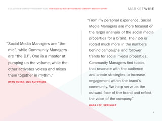 A COLLECTION OF COMMUNITY MANAGEMENT ADVICE: HOW DO SOCIAL MEDIA MANAGERS AND COMMUNITY MANAGERS DIFFER?




                                                                                   “	 rom my personal experience, Social
                                                                                    F
                                                                                     Media Managers are more focused on
                                                                                     the larger analysis of the social media
                                                                                     properties for a brand. Their job is
“	 ocial Media Managers are “the
 S                                                                                   rooted much more in the numbers
 mic”, while Community Managers                                                      behind campaigns and follower
 are “the DJ”. One is a master at                                                    trends for social media properties.
 pumping up the volume, while the                                                    Community Managers find topics
 other activates voices and mixes                                                    that resonate with the audience
 them together in rhythm.”                                                           and create strategies to increase
 RYAN RUTAN, JIVE SOFTWARE                                                           engagement within the brand’s
                                                                                     community. We help serve as the
                                                                                     outward face of the brand and reflect
                                                                                     the voice of the company.”
                                                                                     KARA LEE, SPRINKLR

                                                                                                                             9
 