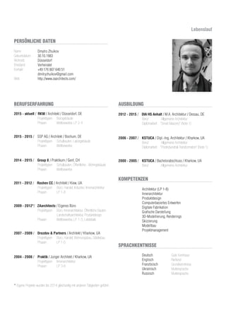 2015 - aktuell / RKW / Architekt / Düsseldorf, DE
Projekttypen Bürogebäude
Phasen Wettbewerbe, LP 2-4
2015 - 2015 / SSP AG / Architekt / Bochum, DE
Projekttypen Schulbauten, Laborgebäude
Phasen Wettbewerbe
2014 - 2015 / Group 8 / Praktikum / Genf, CH
Projekttypen Schulbauten, Öffentliche-, Wohngebäude
Phasen Wettbewerbe
2011 - 2012 / Roshen CC / Architekt / Kiew, UA
Projekttypen Büro, Handel, Industrie; Innenarchitektur
Phasen LP 1-8
2009 - 2012*/ ZAarchitects / Eigenes Büro
Projekttypen Büro, Innenarchitektur, Öffentliche Bauten
Landschaftsarchitektur, Produktdesign
Phasen Wettbewerbe, LP 1-3, Leitdetails
2007 - 2009 / Drozdov & Partners / Architekt / Kharkow, UA
Projekttypen Büro, Handel, Wohnungsbau, Städtebau
Phasen LP 1-5
2004 - 2006 / Praktik / Junger Architekt / Kharkow, UA
Projekttypen Innenarchitektur
Phasen LP 3-8
* Eigene Projekte wurden bis 2014 gleichzeitig mit anderen Tätigkeiten geführt.
Deutsch Gute Kentnisse
Englisch Fließend
Französisch Grundkenntnisse
Ukrainisch Muttersprache
Russisch Muttersprache
2012 - 2015 / DIA HS Anhalt / M.A. Architektur / Dessau, DE
Beruf Allgemeine Architektur
Diplomarbeit “Smart Masonry” (Note 1)
2006 - 2007 / KSTUCA / Dipl.-Ing. Architektur / Kharkow, UA
Beruf Allgemeine Architektur
Diplomarbeit “Postindunstrial Transformation” (Note 1)
2000 - 2005 / KSTUCA / Bachelorabschluss / Kharkow, UA
Beruf Allgemeine Architektur
Architektur (LP 1-8)
Innerarchitektur
Produktdesign
Computerbasiertes Entwerfen
Digitale Fabrikation
Grafische Darstellung
3D-Modellierung, Renderings
Skizzierung
Modellbau
Projektmanagement
PERSÖNLICHE DATEN
SPRACHKENTNISSE
BERUFSERFAHRUNG AUSBILDUNG
KOMPETENZEN
Name
Geburtsdatum
Wohnsitz
Ehestand
Kontakt
Web
Dmytro Zhuikov
30.10.1983
Düsseldorf
Verheiratet
+49 176 807 640 51
dmitryzhuikov@gmail.com
http://www.zaarchitects.com/
Lebenslauf
 