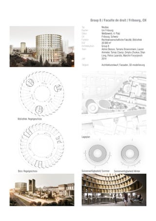 Lageplan
Bibliothek. Regelgeschoss
Büro. Regelgeschoss Sonnenverfügbarkeit/ Sommer Sonnenverfügbarkeit/ Winter
Group 8 / Faculte de droit / Fribourg, CH
Typ
Bauherr
Status
Ort
Funktion
BGF
Architekturbüro
Team	
Jahr
Tätigkeit
Neubau
Uni Fribourg
Wettbewerb, 4. Platz
Fribourg, Schweiz
Rechtswissenschaftliche Fakultät, Bibliothek
20 000 m²
Group 8
Adrien Besson, Tarramo Broennimann, Lauren
Ammeter, Tomas Clavijo, Dmytro Zhuikov, Shan
Long, Petros Lazaridis, Marchin Forysijevich
2014
Architekturentwurf, Fassaden, 3D-modellierung
 