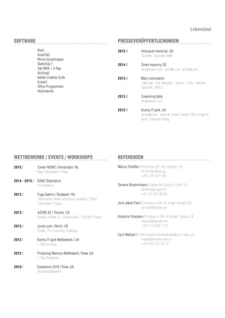 Lebenslauf
Revit
AutoCAD
Rhino+Grasshopper
SketchUp 7
3ds MAX + V-Ray
Archicad
Adobe Creative Suite
Ecotect
Office-Programmen
Vectorworks
2015 / Center NEMO / Amsterdam, NL
“Mars Colonisation” Project
2014 - 2015 / DAAD Stipendium
Für Praktikum
2013 / Fuga Galerie / Budapest, HU		
Performance-driven architecture exhibition / “Mars
Colonisation” Project
		
2013 / AZURE AZ / Toronto, CA
Awards of Merit, A+ Student Work / “Off-grid” Project
2013 / jovoto.com / Berlin, DE
Finalist, The Coworking Challenge
2012 / Voomy IT-park Wettbewerb / UA
1. Platz (im Bau)
2012 / Protecting Memory Wettbewerb / Kiew, UA
1. Platz (Realisiert)
2010 / Canactions 2010 / Kiew, UA 		
Workshopteilnehmer
2015 / Holocaust memorial, UA
Die Welt; Deutsche Welle
2014 / Smart masonry, DE
designboom.com; archello.com; archdaily.com
2013 / Mars colonization 			
Daily Mail; Daiy Telegraph; dezeen; L’Obs; National
Geografic; WIRED
2013 / Coworking table
designboom.com
2012 / Voomy IT-park, UA 			 	
archdaily.com; detail.de; Inside-Outside Office Design IV
Buch / Artpower Verlag
SOFTWARE
WETTBEWERBE / EVENTS / WORKSHOPS
PRESSEVERÖFFENTLICHUNGEN
REFERENZEN
Marius Scheffer / Partner bei SSP AG / Bochum, DE
	 M.Scheffer@ssp.ag
	 +49 234 307 090
Tarramo Broennimann / Partner bei Group 8 / Genf, CH
	 tarramo@group8.ch
+41 22 560 88 88
Joris Jakob Fach / Professor in DIA HS Anhalt; Harvard GSD
	 joris.fach@gmail.com
Krassimir Krasstev / Professor in DIA HS Anhalt / Dessau, DE
	 krassi.dia@gmail.com
	 +49 174 696 1127
Cyril Matiash / Chef in Roshen Architekturabteilung / Kiew, UA
	 matiash@roshen.com.ua
	 +38 050 221 05 37
 