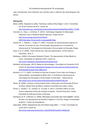VII Conferência Internacional de TIC na Educação

mais reconhecidas como elemento que contribui para a melhoria das aprendizagens dos
alunos.



Bibliografia
Becta. (2006). Signposts to safety. Teaching e-safety at Key Stages 1 and 2 Consultado
          em 28 de Fevereiro de 2011, a partir de
          http://education.gov.uk/publications/standard/publicationDetail/Page1/BEC1 -15488
Cennamo, K., Ross, J., & Ertmer, P. (2010). Technology Integration for Meaningful
          Classroom Use A Standards-Baseb Approach. Disponível em
          http://books.google.pt/books?id=RabIe-
          9ifS0C&printsec=frontcover#v=onepage&q&f=false
Gomes, M. J., Valente, L., & Dias, P. (1997). Promoção de comportamentos seguros na
          internet: um estudo de caso. Comunicação apresentada em V Conferência
          Internacional de Tecnologias de Informação e Comunicação na Educação, Braga.
Guan, S.-S. A. (2009). Youth Internet use: risks and opportunities. Current Opinion
          Psychiatry, 22(4), 5.
Mediappro. (2006). A European Research Project: The Appropriation of New Media by
          Youth Consultado em Setembro 2010, a partir de
          http://www.mediappro.org/publications/finalreport.pdf
Ministério da Educação. (2010). Metas de Aprendizagem Consultado em Dezembro 2010,
          a partir de http://www.metasdeaprendizagem.min-edu.pt/ensino-basico/metas-de-
          aprendizagem/metas/?area=8&level=2
Monteiro, A. F. C. (2007). A Internet na Vida das Crianças: Como Lidar com Perigos e
          Oportunidades. Universidade do Minho (Ed.) V Conferência Internacional de
          Tecnologias de Informação e Comunicação na Educação. Disponível em
          http://www.nonio.uminho.pt/documentos/actas/actchal2007/052.pdf
Neves, M. (2008). Crianças e Comunicação Online: Pistas para uma Prevenção Precoce
          do Risco. Mestre Grau de Mestre, Instituto Universitário de Lisboa, Lisboa.
Ponte, C., Simões, J. A., Cardoso, D., & Jorge, A. (2011). Conhecer melhor os usos,
          riscos e segurança online das crianças europeias - Sumário Executivo. Lisboa:
          Faculdade de Ciências Sociais e Humanas.
Rodrigues, M. R., & Moreira, A. (2009). Alterações provocadas pelo Internet@EB1: estudo
          de caso num agrupamento de Setúbal O Digital e o Currículo. Braga: Universidade
          do Minho - Centro de Competência.
SeguraNet. (2009). Regulamento das Actividades SeguraNet – 1.º Ciclo Consultado em
          Junho 2010, a partir de
          http://www.seguranet.pt/repository_files/2009/09/rf4ac0bf11d0926.pdf




                                              144
 