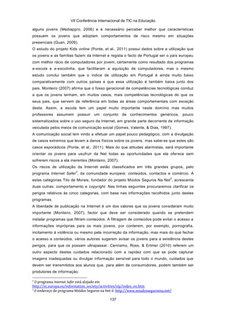VII Conferência Internacional de TIC na Educação

alguns jovens (Mediappro, 2006) e é necessário perceber melhor que características
possuem os jovens que adoptam comportamentos de risco mesmo em situações
presenciais (Guan, 2009).
O estudo do projeto Kids online (Ponte, et al., 2011) possui dados sobre a utilização que
os jovens e as famílias fazem da Internet e regista o facto de Portugal ser o país europeu
com melhor rácio de computadores por jovem, certamente como resultado dos programas
e-escola e e-escolinha, que facilitaram a aquisição de computadores, mas o mesmo
estudo conclui também que o índice de utilização em Portugal é ainda muito baixo
comparativamente com outros países e que essa utilização é também baixa junto dos
pais. Monteiro (2007) afirma que o fosso geracional de competências tecnológicas conduz
a que os jovens tenham, em muitos casos, mais competências tecnológicas do que os
seus pais, que servem de referência em todas as áreas comportamentais com exceção
desta. Assim, a escola tem um papel muito importante neste domínio mas muitos
professores   assumem        possuir   um   conjunto   de conhecimentos   genéricos, pouco
sistematizados sobre o uso seguro da Internet, em grande parte decorrente de informação
veiculada pelos meios de comunicação social (Gomes, Valente, & Dias, 1997).
A comunicação social tem vindo a efetuar um papel pouco pedagógico, com a divulgação
de casos extremos que levam a danos físicos sobre os jovens, mas sabe-se que estes são
casos esporádicos (Ponte, et al., 2011). Mais do que atitudes alarmistas, será importante
orientar os jovens para usufruir da Net todas as oportunidades que ela oferece sem
sofrerem riscos a ela inerentes (Monteiro, 2007).
Os riscos de utilização da Internet estão classificados em três grandes grupos, pelo
                         2
programa Internet Safer , da comunidade europeia: conteúdos, contactos e comércio. A
                                                                                3
estas categorias Tito de Morais, fundador do projeto Miúdos Seguros Na Net , acrescenta
duas outras: comportamento e copyright. Nas linhas seguintes procuraremos clarificar os
perigos relativos às cinco categorias, com base nas informações recolhidos junto destes
programas.
A liberdade de publicação na Internet é um dos valores que os jovens consideram muito
importante (Monteiro, 2007), factor que deve ser considerado quando se pretendem
instalar programas que filtram conteúdos. A filtragem de conteúdos pode evitar o acesso a
informações impróprias para os mais jovens, por conterem, por exemplo, pornografia,
incitamento à violência ou mesmo pela incorreção da informação, mas mais do que fechar
o acesso a conteúdos, vários autores sugerem avisar os jovens para a existência destes
perigos, para que os possam ultrapassar. Cennamo, Ross, & Ertmer (2010) referem um
outro aspecto destes cuidados relacionado com a rapidez com que se pode capturar
imagens inadequadas ou divulgar informação sensível para todo o mundo, cuidados que
devem ser transmitidos aos alunos que, para além de consumidores, podem também ser
produtores de informação.

2
  O programa Internet Safer está alojado em
http://ec.europa.eu/information_society/activities/sip/index_en.htm
3
  O endereço do programa Miúdos Seguros na Net é: http://www.miudossegurosna.net/

                                               137
 