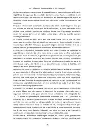 VII Conferência Internacional de TIC na Educação

Ainda relacionado com os conteúdos, é necessário que os jovens tenham consciência da
importância da segurança do computador contra invasores. Assim, a existência de um
antivírus atualizado e da instalação das atualizações dos sistemas operativos, apesar de
incómodas porque ocupam alguns minutos, são importantes porque evitam invasores não
desejados.
No que se relaciona com os contactos a preocupação maior é avisar os jovens para que
não incorram em atos que podem levar à sua identificação. Os jovens não devem nunca
divulgar nome ou idade, endereço da escola ou de sua casa. Preocupação semelhante
devem ter quando participam em redes sociais, jogos online o u quando publicam
informação na Internet.
As práticas publicitárias pouco éticas são uma ameaça séria contra a qual os jovens
devem estar prevenidos. O correio electrónico, os ambientes de comunicação síncrona e
mesmo alguns sites têm mensagens que podem enganar os mais incautos e levá-los a
comprar produtos que não pretendiam ou mesmo a recolher dados pessoais.
A American Psychological Association (APA) tem vindo a estudar os problemas de
dependência da Internet e de outros meios como os jogos online e offline e alerta para
demasiadas horas de utilização, sugerindo meios promotores de convívio presencial, por
exemplo com actividades ao ar livre. A APA alerta também para o bullying, normalmente
traduzido por episódios de maus-tratos físicos ou psicológicos continuados por parte de
um indivíduo ou grupo de indivíduos e que possui formas de exercício a distância, com
utilização dos meios de comunicação.
O último grupo de riscos, designado de copyright, relaciona-se com a violação dos direitos
de autor resultante da cópia, partilha, adulteração ou pirataria de conteúdos protegidos
pela lei. Este comportamento é muitas vezes referido por professores, na forma de plágio,
facilitado pela forma digital dos dados que se copiam e colam com muita simplicidade.
Para evitar este fenómeno é muito importante que os jovens tenham consciência de que
um roubo de propriedade intelectual é em tudo semelhante ao roubo de um bem físico,
com consequências legais semelhantes.
A urgência com que estas temáticas se colocam não tem correspondência nos currículos
do ensino básico que não preveem o tratamento de temáticas relacionadas com a
segurança na Internet e são quase omissos no que se relaciona com a integração das
TIC. As metas de aprendizagem recentemente publicadas pela DGIDC (Ministério da
Educação, 2010) são enunciadas como uma possível estratégia de desenvolvimento do
currículo, mas sem carácter de obrigatoriedade. As metas de aprendizagem incluem
várias áreas disciplinares e nelas são incluídas as TIC, numa perspectiva vertical, para
desenvolvimento desde o pré-escolar até ao secundário e numa perspectiva horizontal,
isto é, não como uma disciplina individual, mas como um tema a ser integrado e
desenvolvido com as outras áreas e para aprendizagem das outras áreas.
No caso das TIC, as metas de aprendizagem preveem, no 1.º CEB, quatro grandes áreas
de desenvolvimento de competências que são enunciadas com objectivos parciais e finais


                                           138
 