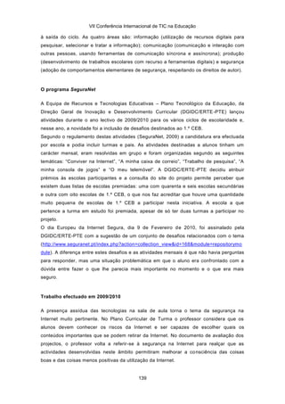 VII Conferência Internacional de TIC na Educação

à saída do ciclo. As quatro áreas são: informação (utilização de recursos digitais para
pesquisar, selecionar e tratar a informação); comunicação (comunicação e interação com
outras pessoas, usando ferramentas de comunicação síncrona e assíncrona); produção
(desenvolvimento de trabalhos escolares com recurso a ferramentas digitais) e segurança
(adoção de comportamentos elementares de segurança, respeitando os direitos de autor).



O programa SeguraNet

A Equipa de Recursos e Tecnologias Educativas – Plano Tecnológico da Educação, da
Direção Geral de Inovação e Desenvolvimento Curricular (DGIDC/ERTE -PTE) lançou
atividades durante o ano lectivo de 2009/2010 para os vários ciclos de escolaridade e,
nesse ano, a novidade foi a inclusão de desafios destinados ao 1.º CEB.
Segundo o regulamento destas atividades (SeguraNet, 2009) a candidatura era efectuada
por escola e podia incluir turmas e pais. As atividades destinadas a alunos tinham um
carácter mensal, eram resolvidas em grupo e foram organizadas segundo as seguintes
temáticas: “Conviver na Internet”, “A minha caixa de correio”, “Trabalho de pesquisa”, “A
minha consola de jogos” e “O meu telemóvel”. A DGIDC/ERTE-PTE decidiu atribuir
prémios às escolas participantes e a consulta do site do projeto permite perceber que
existem duas listas de escolas premiadas: uma com quarenta e seis escolas secundárias
e outra com oito escolas de 1.º CEB, o que nos faz acreditar que houve uma quantidade
muito pequena de escolas de 1.º CEB a participar nesta iniciativa. A escola a que
pertence a turma em estudo foi premiada, apesar de só ter duas turmas a participar no
projeto.
O dia Europeu da Internet Segura, dia 9 de Fevereiro de 2010, foi assinalado pela
DGIDC/ERTE-PTE com a sugestão de um conjunto de desafios relacionados com o tema
(http://www.seguranet.pt/index.php?action=collection_view&id=168&module=repositorymo
dule). A diferença entre estes desafios e as atividades mensais é que não havia perguntas
para responder, mas uma situação problemática em que o aluno era confrontado com a
dúvida entre fazer o que lhe parecia mais importante no momento e o que era mais
seguro.



Trabalho efectuado em 2009/2010

A presença assídua das tecnologias na sala de aula torna o tema da segurança na
Internet muito pertinente. No Plano Curricular de Turma o professor considera que os
alunos devem conhecer os riscos da Internet e ser capazes de escolher quais os
conteúdos importantes que se podem retirar da Internet. No documento de avaliação dos
projectos, o professor volta a referir-se à segurança na Internet para realçar que as
actividades desenvolvidas neste âmbito permitiram melhorar a co nsciência das coisas
boas e das coisas menos positivas da utilização da Internet.


                                           139
 