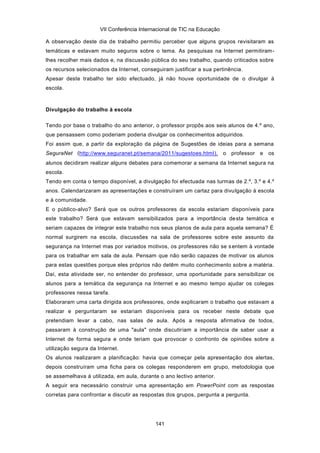 VII Conferência Internacional de TIC na Educação

A observação deste dia de trabalho permitiu perceber que alguns grupos revisitaram as
temáticas e estavam muito seguros sobre o tema. As pesquisas na Internet permitiram-
lhes recolher mais dados e, na discussão pública do seu trabalho, quando criticados sobre
os recursos selecionados da Internet, conseguiram justificar a sua pertinência.
Apesar deste trabalho ter sido efectuado, já não houve oportunidade de o divulgar à
escola.



Divulgação do trabalho à escola

Tendo por base o trabalho do ano anterior, o professor propôs aos seis alunos de 4.º ano,
que pensassem como poderiam poderia divulgar os conhecimentos adquiridos.
Foi assim que, a partir da exploração da página de Sugestões de ideias para a semana
SeguraNet (http://www.seguranet.pt/semana/2011/sugestoes.html), o professor e os
alunos decidiram realizar alguns debates para comemorar a semana da Internet segura na
escola.
Tendo em conta o tempo disponível, a divulgação foi efectuada nas turmas de 2.º, 3.º e 4.º
anos. Calendarizaram as apresentações e construíram um cartaz para divulgação à escola
e à comunidade.
E o público-alvo? Será que os outros professores da escola estariam disponíveis para
este trabalho? Será que estavam sensibilizados para a importância de sta temática e
seriam capazes de integrar este trabalho nos seus planos de aula para aquela semana? É
normal surgirem na escola, discussões na sala de professores sobre este assunto da
segurança na Internet mas por variados motivos, os professores não se s entem à vontade
para os trabalhar em sala de aula. Pensam que não serão capazes de motivar os alunos
para estas questões porque eles próprios não detêm muito conhecimento sobre a matéria.
Daí, esta atividade ser, no entender do professor, uma oportunidade para sensibilizar os
alunos para a temática da segurança na Internet e ao mesmo tempo ajudar os colegas
professores nessa tarefa.
Elaboraram uma carta dirigida aos professores, onde explicaram o trabalho que estavam a
realizar e perguntaram se estariam disponíveis para os receber neste debate que
pretendiam levar a cabo, nas salas de aula. Após a resposta afirmativa de todos,
passaram à construção de uma "aula" onde discutiriam a importância de saber usar a
Internet de forma segura e onde teriam que provocar o confronto de opiniões sobre a
utilização segura da Internet.
Os alunos realizaram a planificação: havia que começar pela apresentação dos alertas,
depois construíram uma ficha para os colegas responderem em grupo, metodologia que
se assemelhava à utilizada, em aula, durante o ano lectivo anterior.
A seguir era necessário construir uma apresentação em PowerPoint com as respostas
corretas para confrontar e discutir as respostas dos grupos, pergunta a pergunta.




                                            141
 