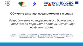 Обучение за млади предприемачи в туризма
Разработване на туристически бизнес план
– прогноза за паричните потоци, източници
на финансиране
Проект “СТЪПКИ – стимулиране на предприемачеството и подобряване на
услугите в туристическия сектор”, финансиран по Програма за трансгранично
сътрудничество ИПП – Интеррег България - Македония
 